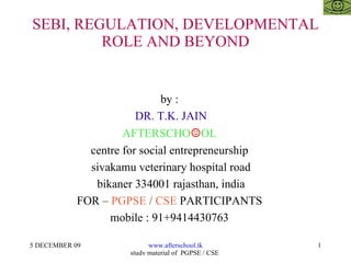 SEBI, REGULATION, DEVELOPMENTAL ROLE AND BEYOND by :  DR. T.K. JAIN AFTERSCHO ☺ OL  centre for social entrepreneurship  sivakamu veterinary hospital road bikaner 334001 rajasthan, india FOR –  PGPSE  /  CSE  PARTICIPANTS  mobile : 91+9414430763  