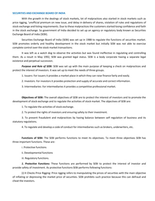 SECURITIES AND EXCHANGE BOARD OF INDIA
With the growth in the dealings of stock markets, lot of malpractices also started in stock markets such as
price rigging, ‘unofficial premium on new issue, and delay in delivery of shares, violation of rules and regulations of
stock exchange and listing requirements. Due to these malpractices the customers started losing confidence and faith
in the stock exchange. So government of India decided to set up an agency or regulatory body known as Securities
Exchange Board of India (SEBI).
Securities Exchange Board of India (SEBI) was set up in 1988 to regulate the functions of securities market.
SEBI promotes orderly and healthy development in the stock market but initially SEBI was not able to exercise
complete control over the stock market transactions.
It was left as a watch dog to observe the activities but was found ineffective in regulating and controlling
them. As a result in May 1992, SEBI was granted legal status. SEBI is a body corporate having a separate legal
existence and perpetual succession.
Purpose and Role of SEBI: SEBI was set up with the main purpose of keeping a check on malpractices and
protect the interest of investors. It was set up to meet the needs of three groups.
1. Issuers: For issuers it provides a market place in which they can raise finance fairly and easily.
2. Investors: For investors it provides protection and supply of accurate and correct information.
3. Intermediaries: For intermediaries it provides a competitive professional market.
Objectives of SEBI: The overall objectives of SEBI are to protect the interest of investors and to promote the
development of stock exchange and to regulate the activities of stock market. The objectives of SEBI are:
1. To regulate the activities of stock exchange.
2. To protect the rights of investors and ensuring safety to their investment.
3. To prevent fraudulent and malpractices by having balance between self regulation of business and its
statutory regulations.
4. To regulate and develop a code of conduct for intermediaries such as brokers, underwriters, etc.
Functions of SEBI: The SEBI performs functions to meet its objectives. To meet three objectives SEBI has
three important functions. These are:
i. Protective functions
ii. Developmental functions
iii. Regulatory functions.
1. Protective Functions: These functions are performed by SEBI to protect the interest of investor and
provide safety of investment. As protective functions SEBI performs following functions:
(i) It Checks Price Rigging: Price rigging refers to manipulating the prices of securities with the main objective
of inflating or depressing the market price of securities. SEBI prohibits such practice because this can defraud and
cheat the investors.
 