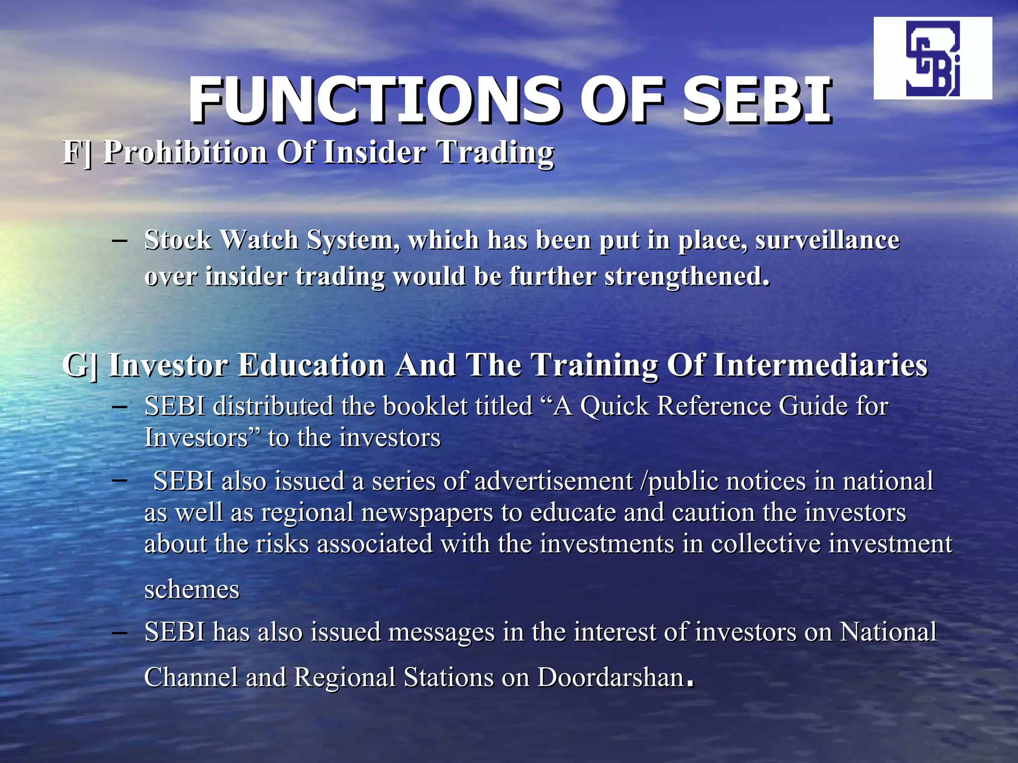 FUNCTIONS OF SEBI F] Prohibition Of Insider Trading Stock Watch System, which has been put in place, surveillance over insider trading would be further strengthened .   G] Investor Education And The Training Of Intermediaries SEBI distributed the booklet titled “A Quick Reference Guide for Investors” to the investors SEBI also issued a series of advertisement /public notices in national as well as regional newspapers to educate and caution the investors about the risks associated with the investments in collective investment schemes   SEBI has also issued messages in the interest of investors on National Channel and Regional Stations on Doordarshan . 