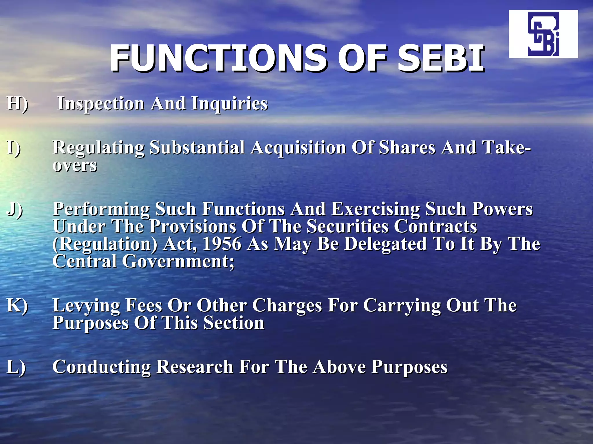 FUNCTIONS OF SEBI H)  Inspection And Inquiries I)  Regulating Substantial Acquisition Of Shares And Take-overs J)  Performing Such Functions And Exercising Such Powers Under The Provisions Of The Securities Contracts (Regulation) Act, 1956 As May Be Delegated To It By The Central Government;   K)  Levying Fees Or Other Charges For Carrying Out The Purposes Of This Section L)  Conducting Research For The Above Purposes 