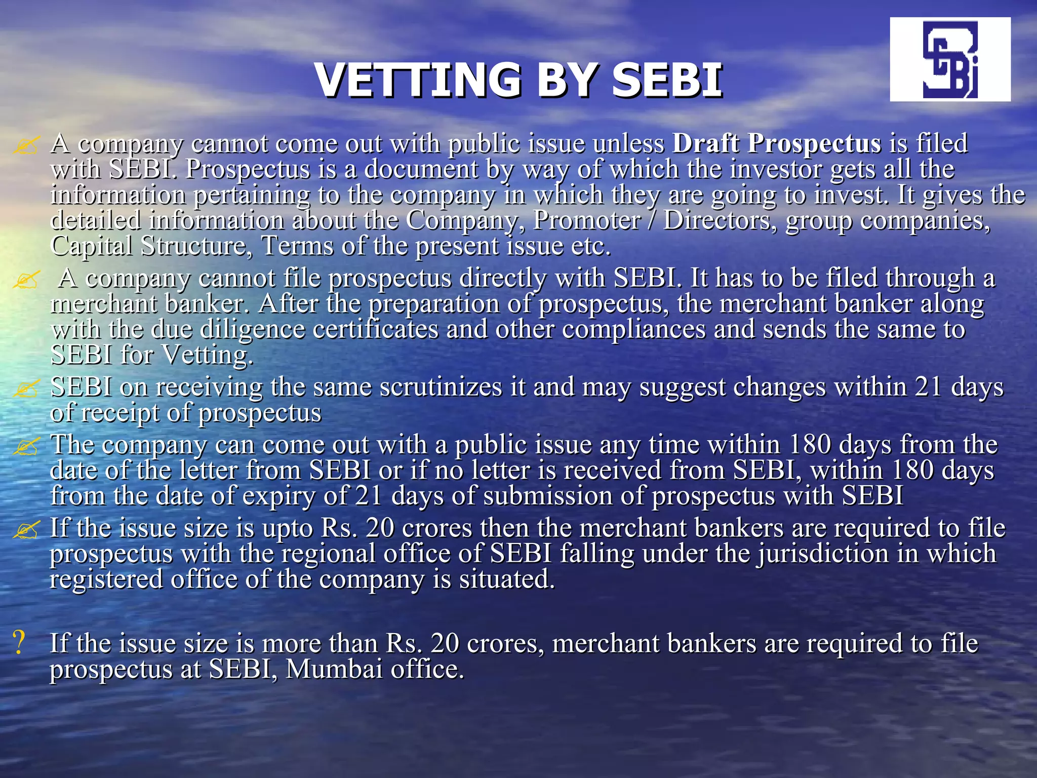 VETTING BY SEBI A company cannot come out with public issue unless  Draft Prospectus  is filed with SEBI. Prospectus is a document by way of which the investor gets all the information pertaining to the company in which they are going to invest. It gives the detailed information about the Company, Promoter / Directors, group companies, Capital Structure, Terms of the present issue etc. A company cannot file prospectus directly with SEBI. It has to be filed through a merchant banker. After the preparation of prospectus, the merchant banker along with the due diligence certificates and other compliances and sends the same to SEBI for Vetting. SEBI on receiving the same scrutinizes it and may suggest changes within 21 days of receipt of prospectus  The company can come out with a public issue any time within 180 days from the date of the letter from SEBI or if no letter is received from SEBI, within 180 days from the date of expiry of 21 days of submission of prospectus with SEBI  If the issue size is upto Rs. 20 crores then the merchant bankers are required to file prospectus with the regional office of SEBI falling under the jurisdiction in which registered office of the company is situated.  If the issue size is more than Rs. 20 crores, merchant bankers are required to file prospectus at SEBI, Mumbai office.  