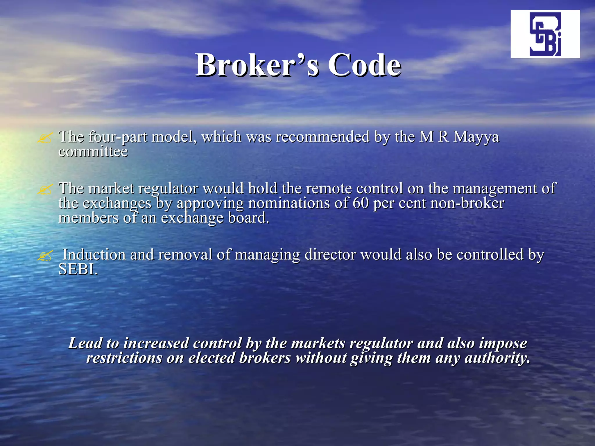 Broker’s Code The four-part model, which was recommended by the M R Mayya committee The market regulator would hold the remote control on the management of the exchanges by approving nominations of 60 per cent non-broker members of an exchange board. Induction and removal of managing director would also be controlled by SEBI. Lead to increased control by the markets regulator and also impose restrictions on elected brokers without giving them any authority. 