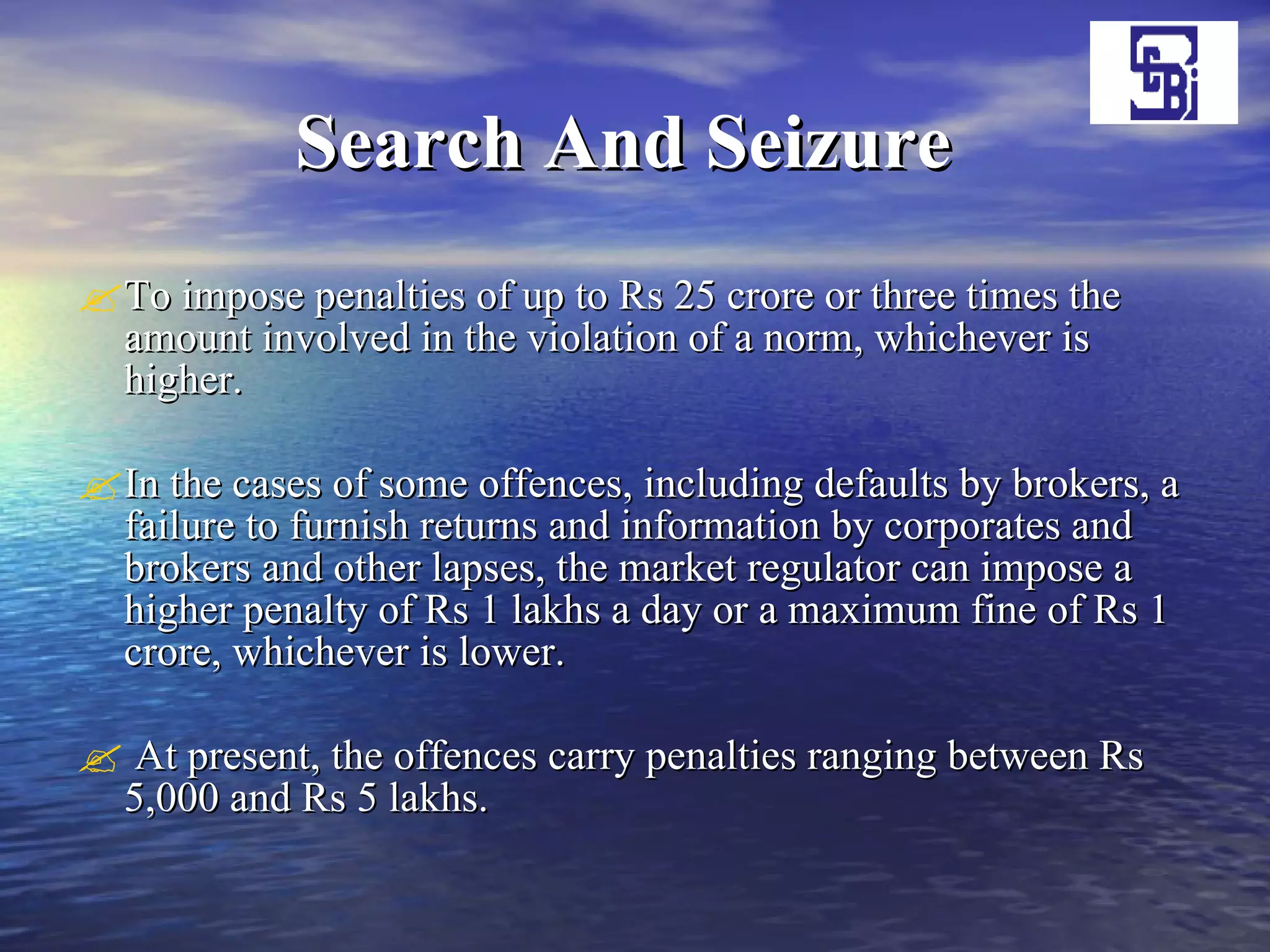 Search And Seizure   To impose penalties of up to Rs 25 crore or three times the amount involved in the violation of a norm, whichever is higher.  In the cases of some offences, including defaults by brokers, a failure to furnish returns and information by corporates and brokers and other lapses, the market regulator can impose a higher penalty of Rs 1 lakhs a day or a maximum fine of Rs 1 crore, whichever is lower. At present, the offences carry penalties ranging between Rs 5,000 and Rs 5 lakhs. 