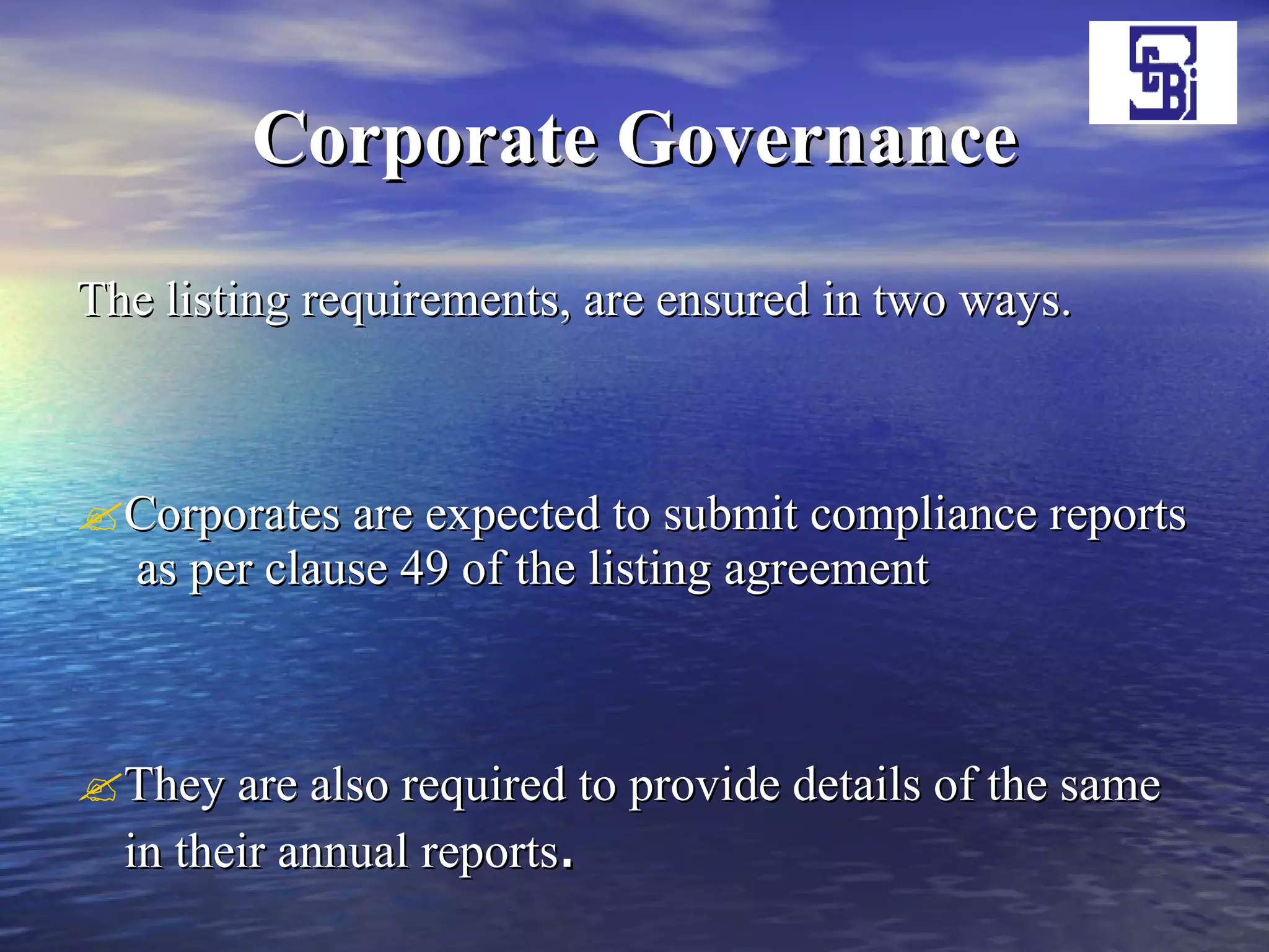 Corporate Governance The listing requirements, are ensured in two ways. Corporates are expected to submit compliance reports  as per clause 49 of the listing agreement They are also required to provide details of the same in their annual reports .  