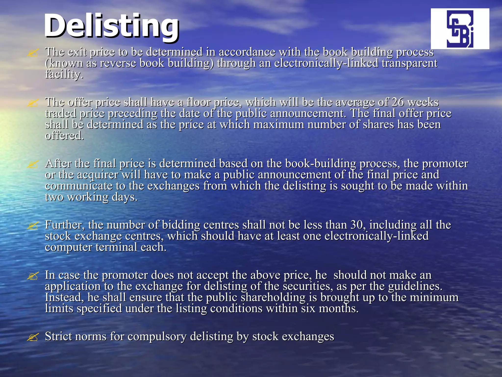 Delisting   The exit price to be determined in accordance with the book building process (known as reverse book building) through an electronically-linked transparent facility.  The offer price shall have a floor price, which will be the average of 26 weeks traded price preceding the date of the public announcement. The final offer price shall be determined as the price at which maximum number of shares has been offered. After the final price is determined based on the book-building process, the promoter or the acquirer will have to make a public announcement of the final price and communicate to the exchanges from which the delisting is sought to be made within two working days.  Further, the number of bidding centres shall not be less than 30, including all the stock exchange centres, which should have at least one electronically-linked computer terminal each. In case the promoter does not accept the above price, he  should not make an application to the exchange for delisting of the securities, as per the guidelines. Instead, he shall ensure that the public shareholding is brought up to the minimum limits specified under the listing conditions within six months.  Strict norms for compulsory delisting by stock exchanges 