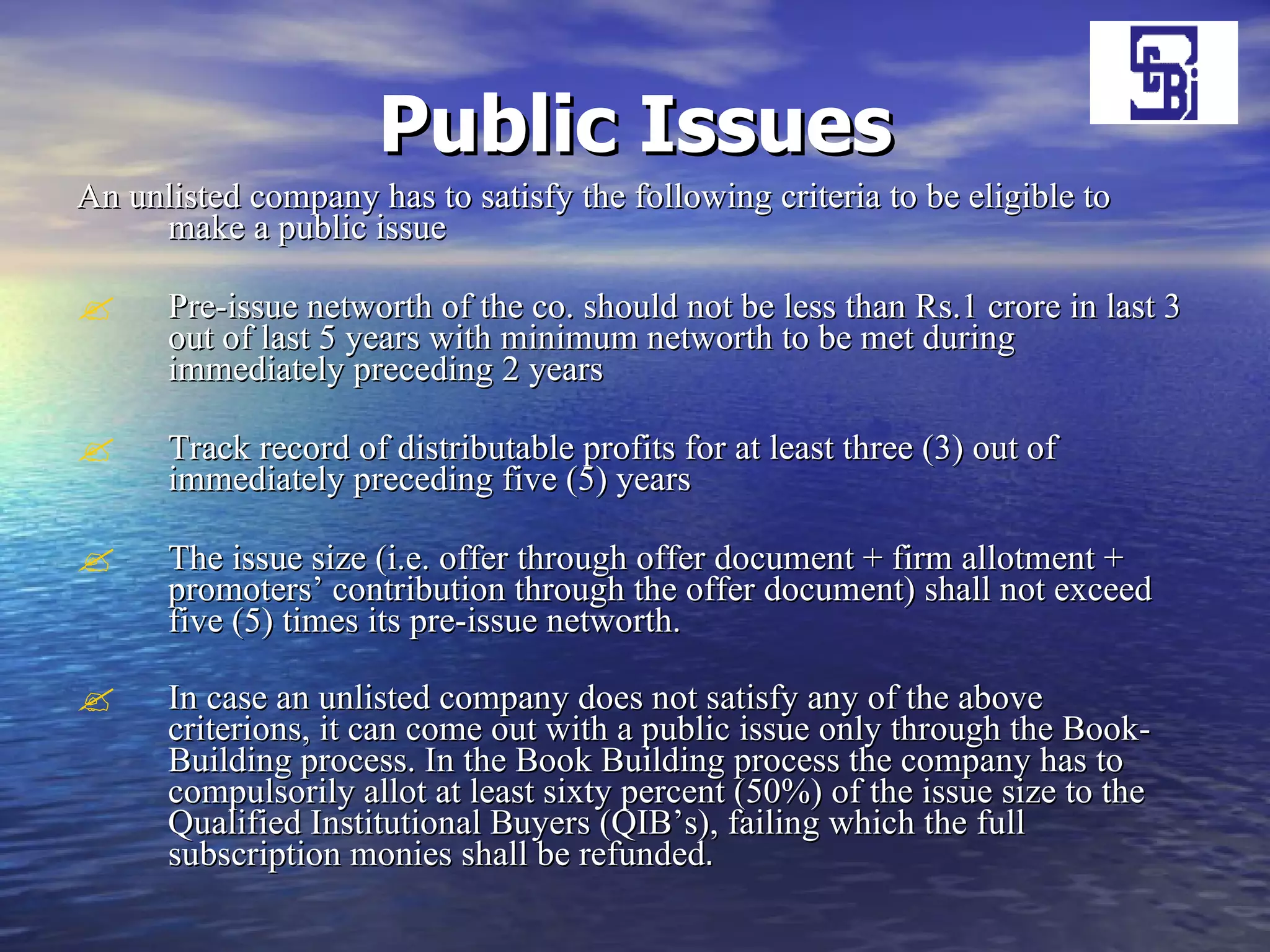 Public Issues An unlisted company has to satisfy the following criteria to be eligible to make a public issue  Pre-issue networth of the co. should not be less than Rs.1 crore in last 3 out of last 5 years with minimum networth to be met during immediately preceding 2 years Track record of distributable profits for at least three (3) out of immediately preceding five (5) years The issue size (i.e. offer through offer document + firm allotment + promoters’ contribution through the offer document) shall not exceed five (5) times its pre-issue networth.  In case an unlisted company does not satisfy any of the above criterions, it can come out with a public issue only through the Book-Building process. In the Book Building process the company has to compulsorily allot at least sixty percent (50%) of the issue size to the Qualified Institutional Buyers (QIB’s), failing which the full subscription monies shall be refunded . 