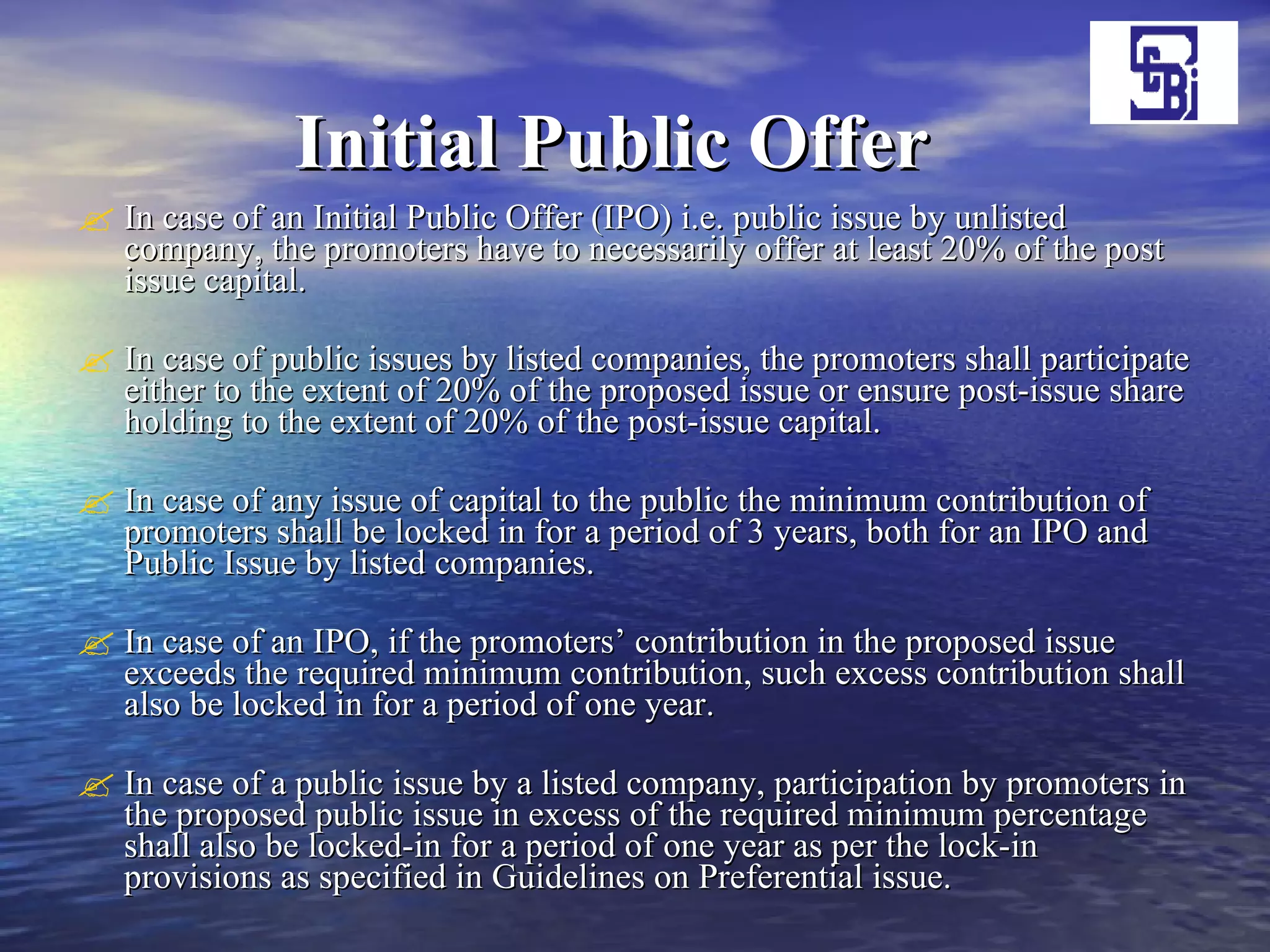 Initial Public Offer     In case of an Initial Public Offer (IPO) i.e. public issue by unlisted company, the promoters have to necessarily offer at least 20% of the post issue capital.  In case of public issues by listed companies, the promoters shall participate either to the extent of 20% of the proposed issue or ensure post-issue share holding to the extent of 20% of the post-issue capital. In case of any issue of capital to the public the minimum contribution of promoters shall be locked in for a period of 3 years, both for an IPO and Public Issue by listed companies. In case of an IPO, if the promoters’ contribution in the proposed issue exceeds the required minimum contribution, such excess contribution shall also be locked in for a period of one year. In case of a public issue by a listed company, participation by promoters in the proposed public issue in excess of the required minimum percentage shall also be locked-in for a period of one year as per the lock-in provisions as specified in Guidelines on Preferential issue. 