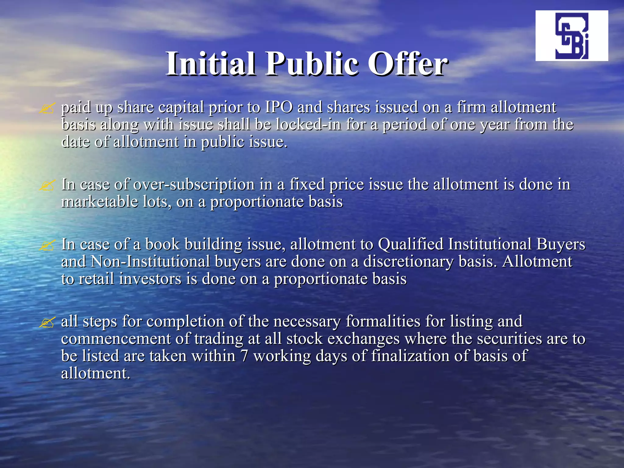 Initial Public Offer   paid up share capital prior to IPO and shares issued on a firm allotment basis along with issue shall be locked-in for a period of one year from the date of allotment in public issue.  In case of over-subscription in a fixed price issue the allotment is done in marketable lots, on a proportionate basis  In case of a book building issue, allotment to Qualified Institutional Buyers and Non-Institutional buyers are done on a discretionary basis. Allotment to retail investors is done on a proportionate basis  all steps for completion of the necessary formalities for listing and commencement of trading at all stock exchanges where the securities are to be listed are taken within 7 working days of finalization of basis of allotment. 