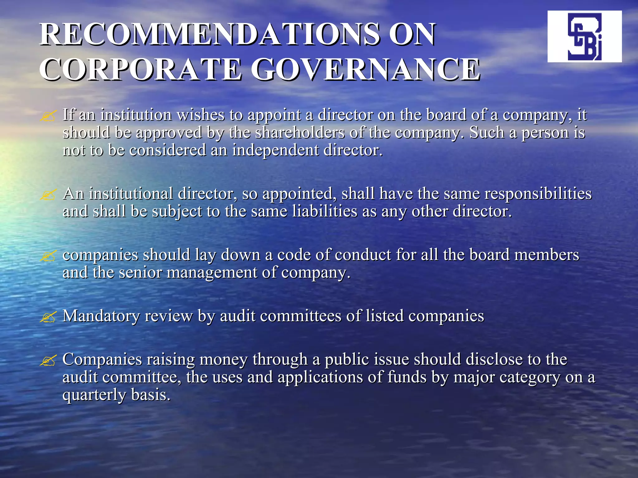 RECOMMENDATIONS ON CORPORATE GOVERNANCE If an institution wishes to appoint a director on the board of a company, it should be approved by the shareholders of the company. Such a person is not to be considered an independent director. An institutional director, so appointed, shall have the same responsibilities and shall be subject to the same liabilities as any other director.  companies should lay down a code of conduct for all the board members and the senior management of company.  Mandatory review by audit committees of listed companies Companies raising money through a public issue should disclose to the audit committee, the uses and applications of funds by major category on a quarterly basis.  