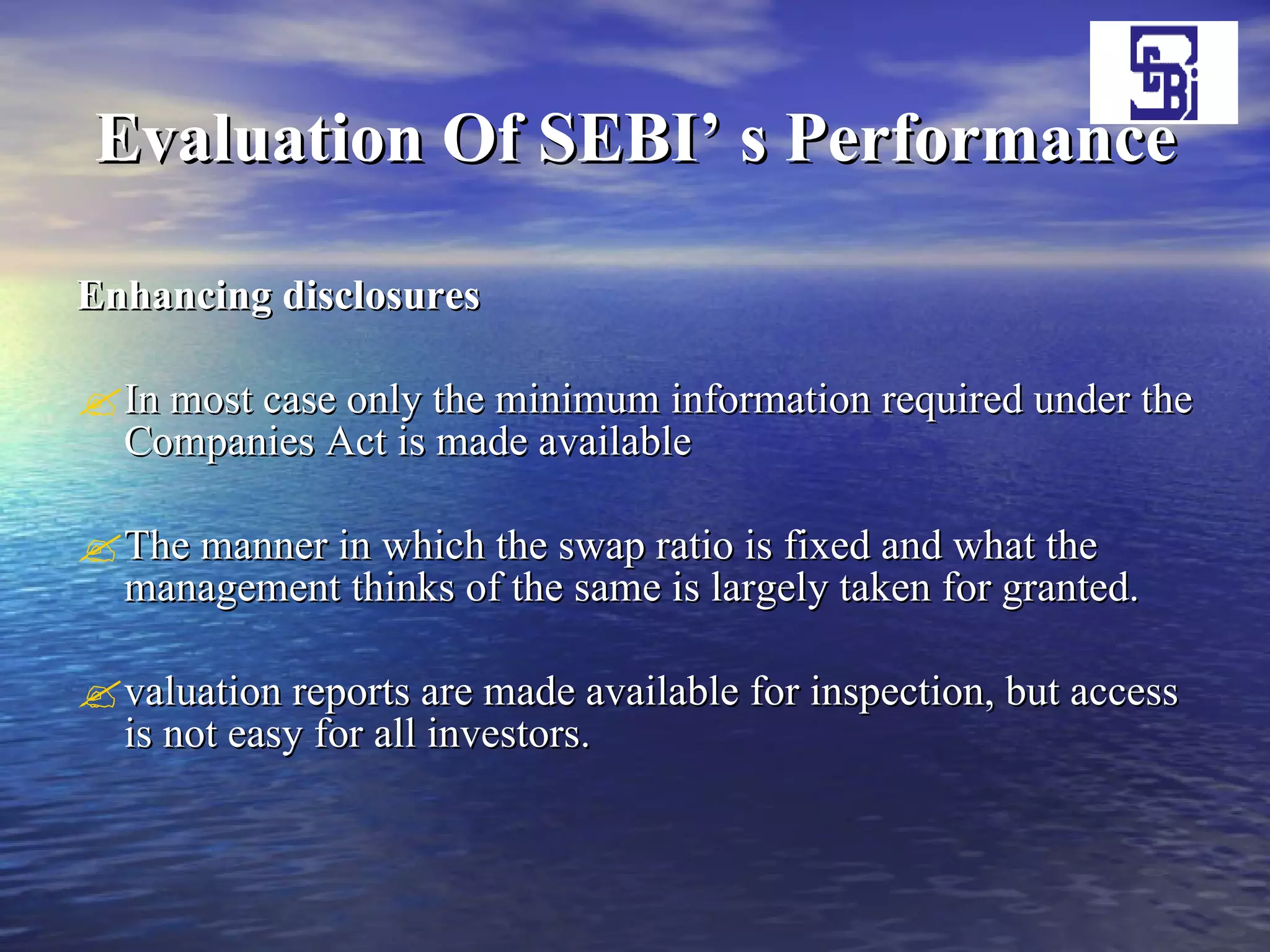 Evaluation Of SEBI’ s Performance Enhancing disclosures   In most case only the minimum information required under the Companies Act is made available  The manner in which the swap ratio is fixed and what the management thinks of the same is largely taken for granted.  valuation reports are made available for inspection, but access is not easy for all investors.  