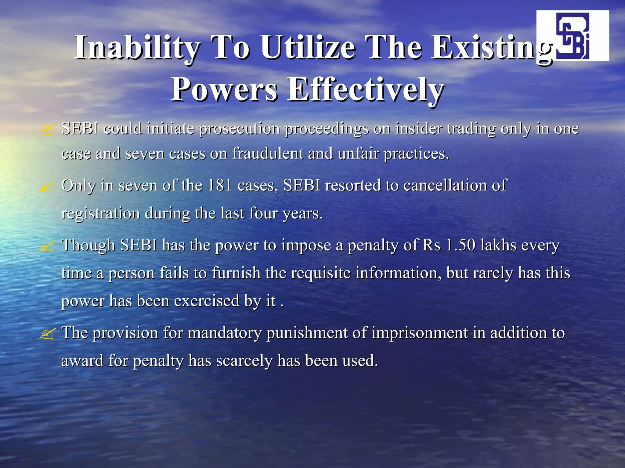 Inability To Utilize The Existing Powers Effectively   SEBI could initiate prosecution proceedings on insider trading only in one case and seven cases on fraudulent and unfair practices.  Only in seven of the 181 cases, SEBI resorted to cancellation of registration during the last four years.  Though SEBI has the power to impose a penalty of Rs 1.50 lakhs every time a person fails to furnish the requisite information, but rarely has this power has been exercised by it . The provision for mandatory punishment of imprisonment in addition to award for penalty has scarcely has been used.  