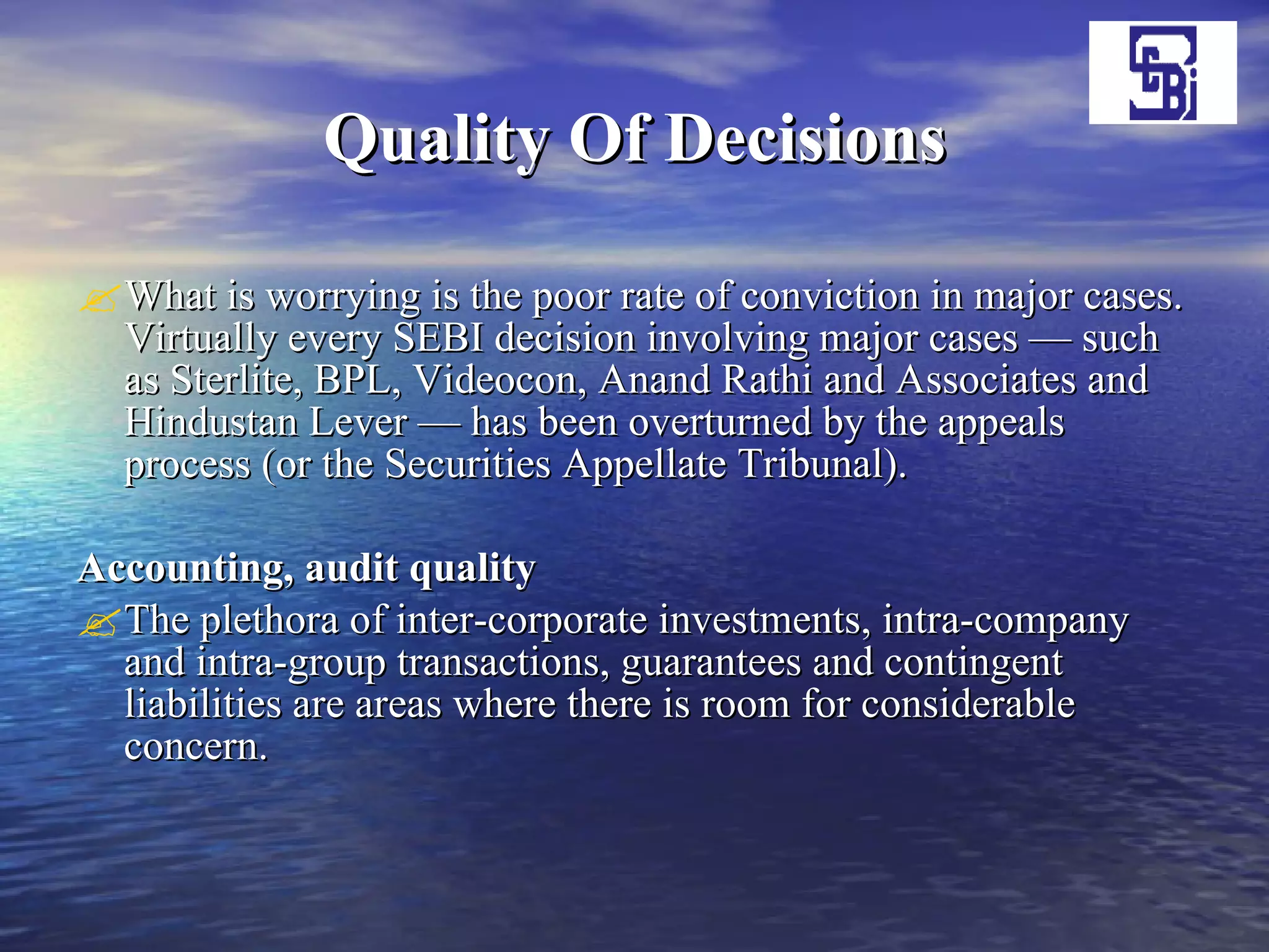 Quality Of Decisions What is worrying is the poor rate of conviction in major cases. Virtually every SEBI decision involving major cases — such as Sterlite, BPL, Videocon, Anand Rathi and Associates and Hindustan Lever — has been overturned by the appeals process (or the Securities Appellate Tribunal).  Accounting, audit quality  The plethora of inter-corporate investments, intra-company and intra-group transactions, guarantees and contingent liabilities are areas where there is room for considerable concern.  