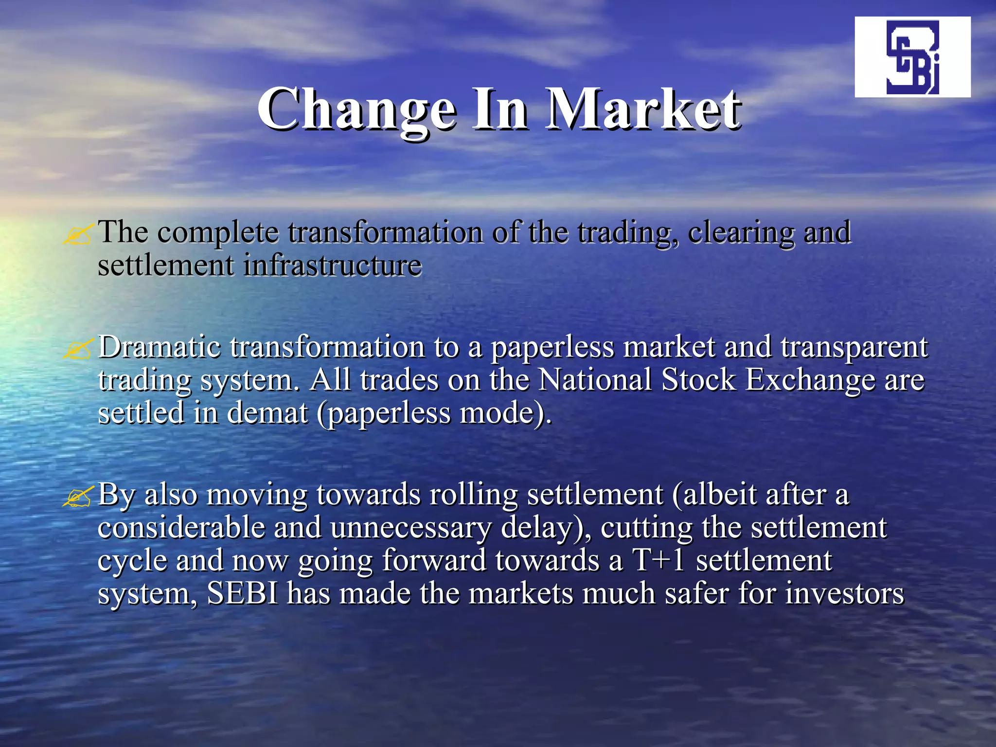 Change In Market The complete transformation of the trading, clearing and settlement infrastructure   Dramatic transformation to a paperless market and transparent trading system. All trades on the National Stock Exchange are settled in demat (paperless mode).  By also moving towards rolling settlement (albeit after a considerable and unnecessary delay), cutting the settlement cycle and now going forward towards a T+1 settlement system, SEBI has made the markets much safer for investors  
