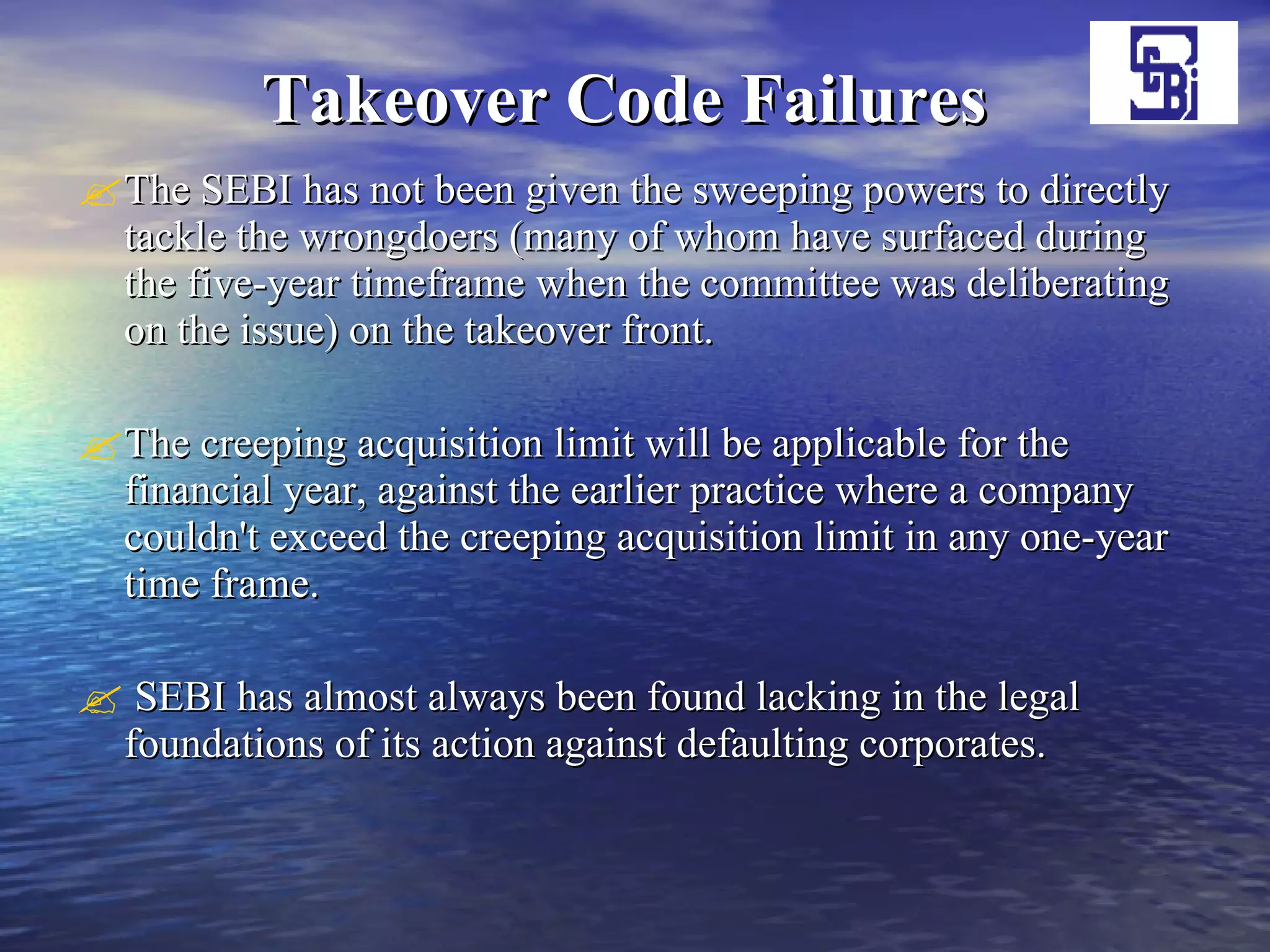 Takeover Code Failures   The SEBI has not been given the sweeping powers to directly tackle the wrongdoers (many of whom have surfaced during the five-year timeframe when the committee was deliberating on the issue) on the takeover front.  The creeping acquisition limit will be applicable for the financial year, against the earlier practice where a company couldn't exceed the creeping acquisition limit in any one-year time frame.  SEBI has almost always been found lacking in the legal foundations of its action against defaulting corporates.  