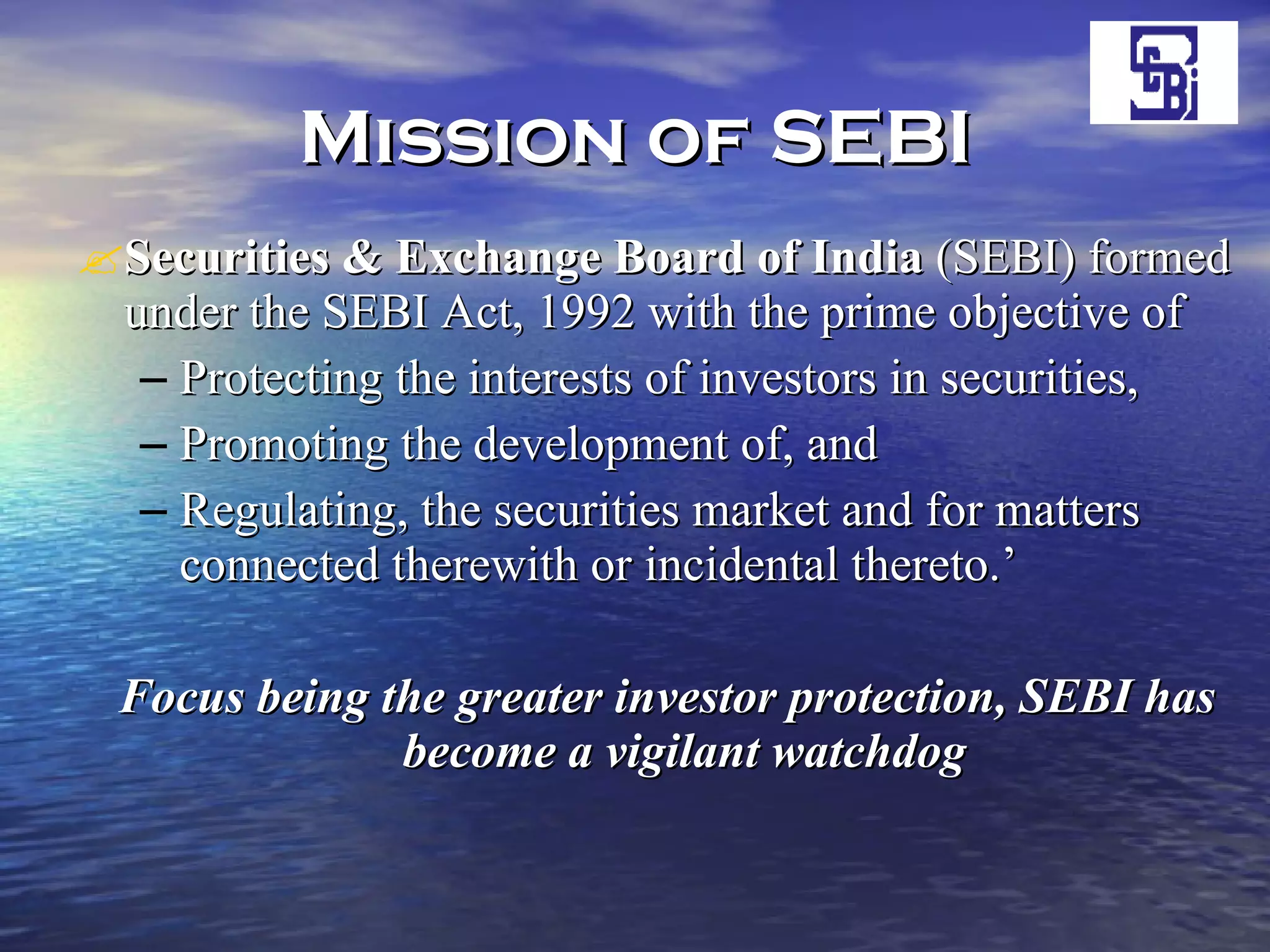 Mission of SEBI Securities & Exchange Board   of India  (SEBI) formed under the SEBI Act, 1992 with the prime objective of  Protecting the interests of investors in securities, Promoting the development of, and  Regulating, the securities market and for matters connected therewith or incidental thereto.’ Focus being the greater investor protection, SEBI has become a vigilant watchdog   