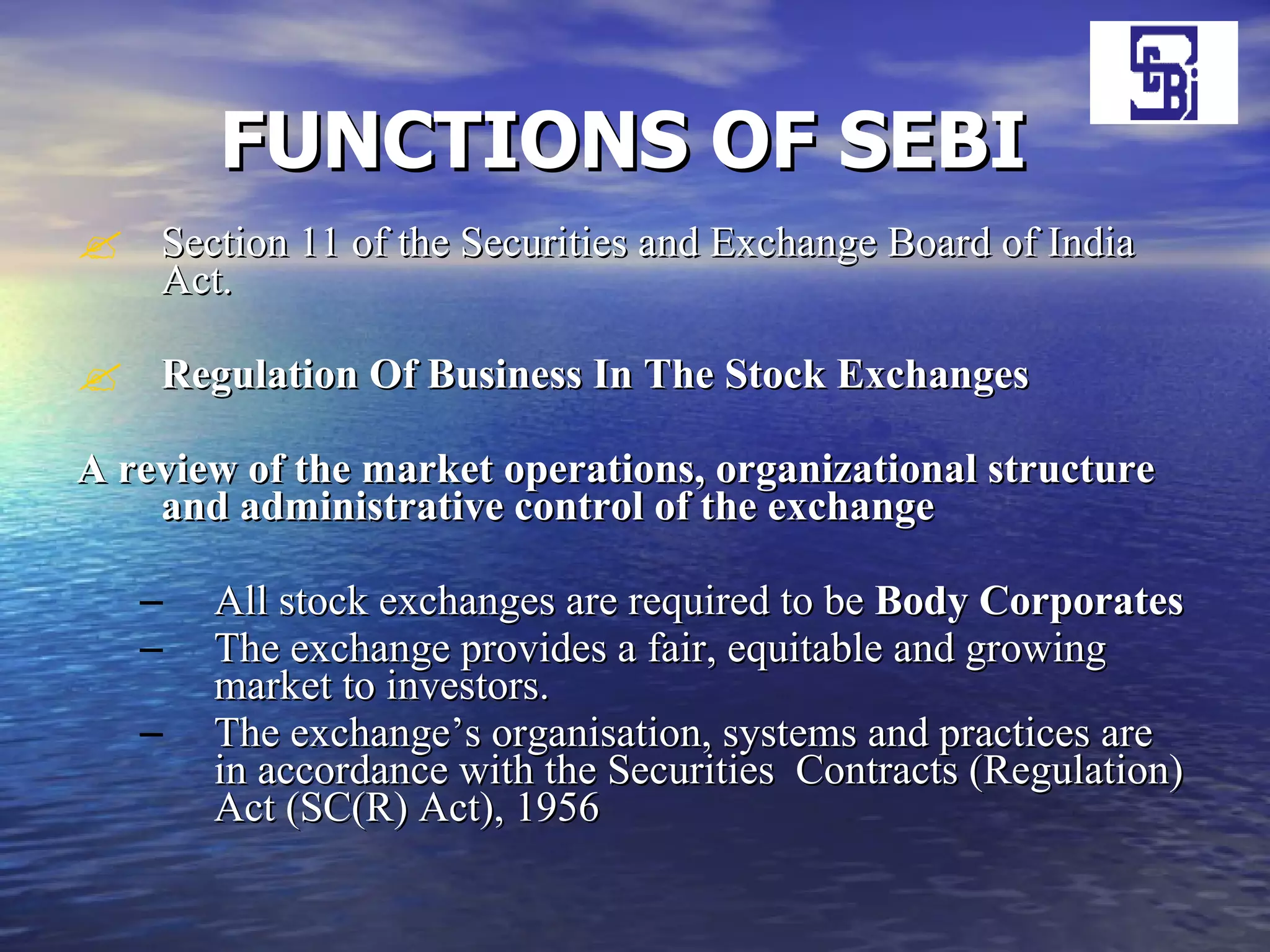 FUNCTIONS OF SEBI   Section 11 of the Securities and Exchange Board of India Act. Regulation Of Business In The Stock Exchanges A review of the market operations, organizational structure and administrative control of the exchange   All stock exchanges are required to be  Body Corporates   The exchange provides a fair, equitable and growing market to investors. The exchange’s organisation, systems and practices are in accordance with the Securities  Contracts (Regulation) Act (SC(R) Act), 1956  