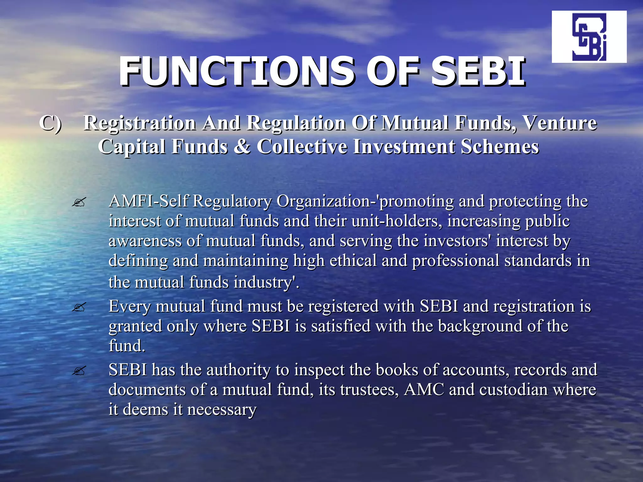 FUNCTIONS OF SEBI C)  Registration And Regulation Of Mutual Funds, Venture  Capital Funds & Collective Investment Schemes AMFI-Self Regulatory Organization-'promoting and protecting the interest of mutual funds and their unit-holders, increasing public awareness of mutual funds, and serving the investors' interest by defining and maintaining high ethical and professional standards in the mutual funds industry'.   Every mutual fund must be registered with SEBI and registration is granted only where SEBI is satisfied with the background of the fund.  SEBI has the authority to inspect the books of accounts, records and documents of a mutual fund, its trustees, AMC and custodian where it deems it   necessary  