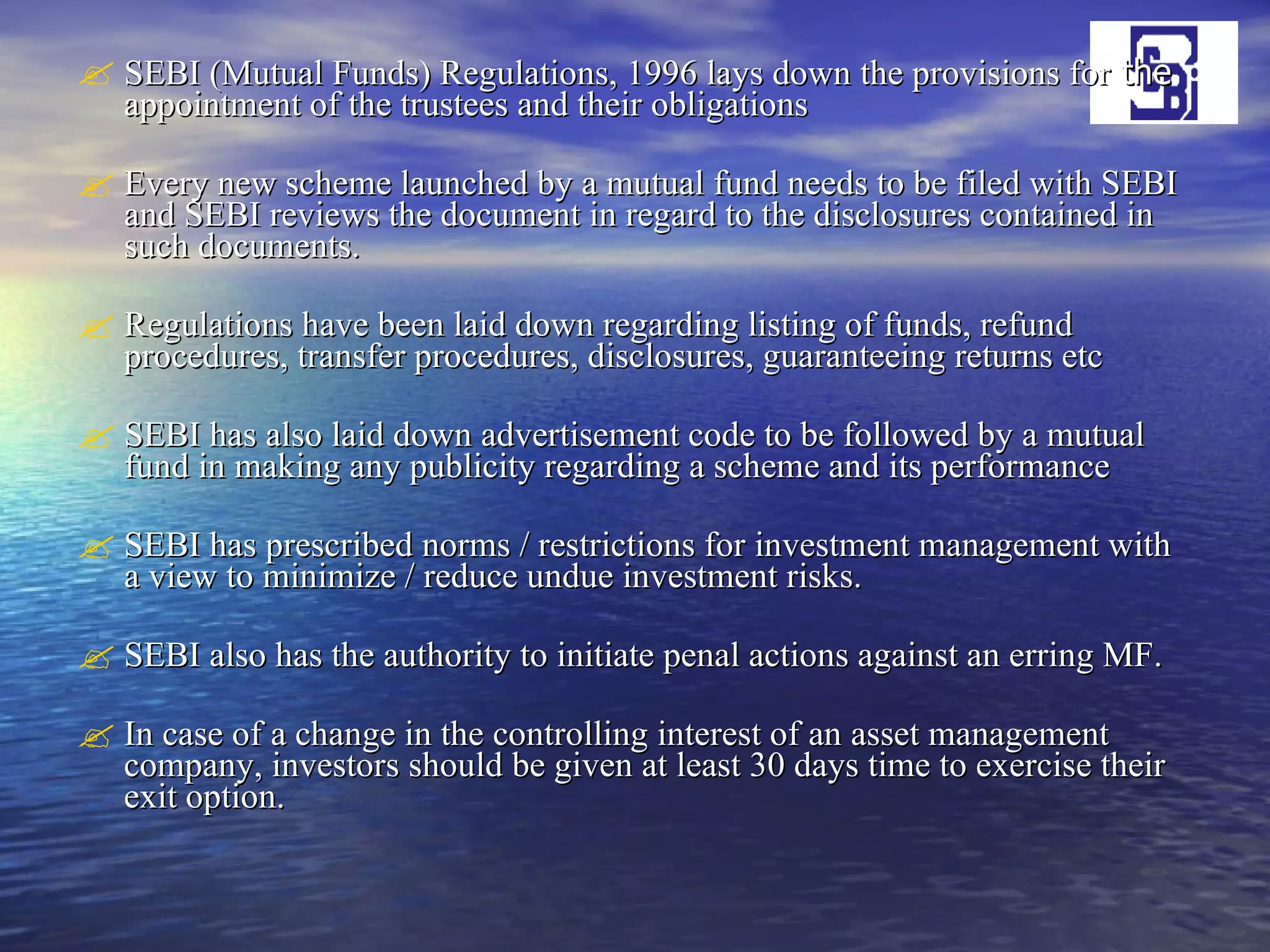 SEBI (Mutual Funds) Regulations, 1996 lays down the provisions for  the  appointment of the trustees and their obligations Every new scheme launched by a mutual fund needs to be filed with SEBI and SEBI reviews the document in regard to the disclosures contained in such documents. Regulations have been laid down regarding listing of funds, refund procedures, transfer procedures, disclosures, guaranteeing returns etc SEBI has also laid down advertisement code to be followed by a mutual fund in making any publicity regarding a scheme and its performance SEBI has prescribed norms / restrictions for investment management with a view to minimize / reduce undue investment risks. SEBI also has the authority to initiate penal actions against an erring MF.  In case of a change in the controlling interest of an asset management company, investors should be given at least 30 days time to exercise their exit option. 