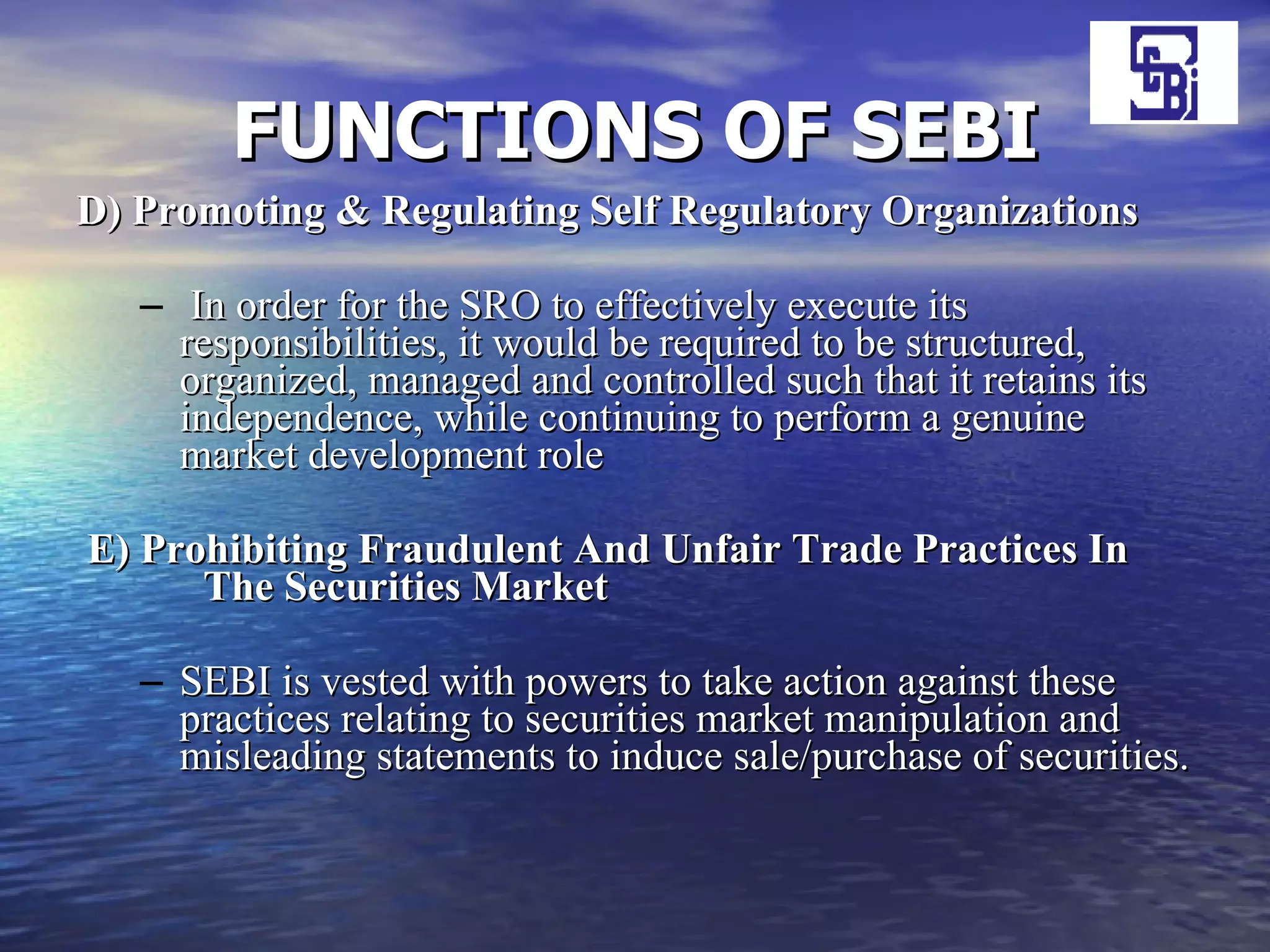 FUNCTIONS OF SEBI D) Promoting & Regulating Self Regulatory Organizations In order for the SRO to effectively execute its responsibilities, it would be required to be structured, organized, managed and controlled such that it retains its independence, while continuing to perform a genuine market development role E) Prohibiting Fraudulent And Unfair Trade Practices In  The Securities Market SEBI is vested with powers to take action against these practices relating to securities market manipulation and misleading statements to induce sale/purchase of securities.  