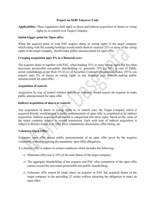  


                                Project on SEBI Takeover Code

Applicability: These regulations shall apply to direct and indirect acquisition of shares or voting
              rights in, or control over Target Company.

Initial trigger point for Open offer:

When the acquirer alone or with PAC acquire shares or voting rights in the target company
which along with the existing holdings would entitle them to exercise 25% or more of the voting
rights in the target company, should make public announcement for open offer.

Creeping acquisition upto 5% in a financial year:

The acquirer alone or together with PAC, when holding 25% or more voting rights but less than
maximum permissible non-public shareholding i.e. generally 75% [or 90% in case of Public
sector undertakings as per Rule 19 (2) (c) of Securities Contracts (Regulation) Rules, 1957], can
acquire upto 5% of shares or voting rights in any financial year without making public
announcement for open offer.

Acquisition of control:

Acquisition by way of control whether directly or indirectly would require the acquirer to make
public announcement for open offer.

Indirect acquisition of shares or control:

Any acquisition of shares or voting rights in, or control over, the Target Company which if
acquired directly would trigger a public announcement of open offer is considered to be indirect
acquisition. Indirect acquisition of control is categorized into three types, based on the value of
the target company relative to overall transaction. Each such type of indirect acquisition is
subject to distinct norms as to offer price computation, disclosures, offer timing, etc.

Voluntary Open Offer:

Voluntary open offer means public announcement of an open offer given by the acquirer
voluntarily without triggering the mandatory open offer obligations.

A voluntary offer is subject to certain conditions which includes the following:

    ⇒ Minimum offer size is 10% of the total shares of the target company;

    ⇒ The aggregate shareholding of the acquirer and PAC after completion of the open offer
      cannot exceed the maximum permissible non-public shareholding;

    ⇒ Voluntary offer cannot be made where an acquirer or PAC has acquired shares of the
      target company in the preceding 52 weeks without attracting the obligation to make an
      open offer;
 