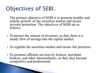 The primary objective of SEBI is to promote healthy and
orderly growth -of the securities market and secure
investor protection. The objectives of SEBI are as
follows:
 To protect the interest of investors, so that, there is a
steady flow of savings into the capital market.
.
 To regulate the securities market and ensure fair practices.
 To promote efficient services by brokers, merchant
bankers, and other intermediaries, so that, they become
competitive and professional.
 