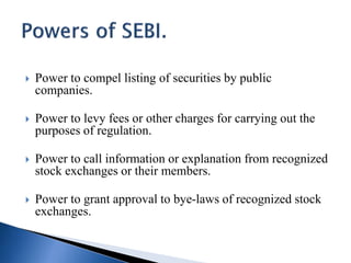  Power to compel listing of securities by public
companies.
 Power to levy fees or other charges for carrying out the
purposes of regulation.
 Power to call information or explanation from recognized
stock exchanges or their members.
 Power to grant approval to bye-laws of recognized stock
exchanges.
 