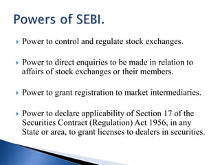  Power to control and regulate stock exchanges.
 Power to direct enquiries to be made in relation to
affairs of stock exchanges or their members.
 Power to grant registration to market intermediaries.
 Power to declare applicability of Section 17 of the
Securities Contract (Regulation) Act 1956, in any
State or area, to grant licenses to dealers in securities.
 