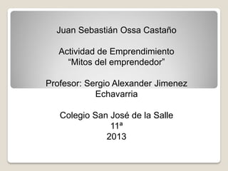 Juan Sebastián Ossa Castaño
Actividad de Emprendimiento
“Mitos del emprendedor”
Profesor: Sergio Alexander Jimenez
Echavarria
Colegio San José de la Salle
11ª
2013
 