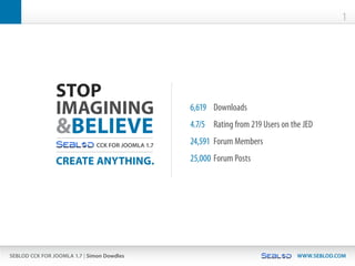 1




                STOP
                IMAGINING                           6,619	 Downloads

                &BELIEVE                            4.7/5	 Rating	from	219	Users	on	the	JED

                               CCK FOR JOOMLA 1.7   24,591	 Forum	Members

                CREATE ANYTHING.                    25,000	 Forum	Posts




SEBLOD CCK FOR JOOMLA 1.7 | Simon Dowdles                                             WWW.SEBLOD.COM
 