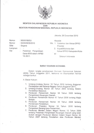 MENTERI DALAM NEGFRI REPUBLIK INDONESIA
                                DAN
           MENTERI PENDIDIKAN NASIONIAL REPUBLIK INDONESIA



                                                    Jakarta, 28 Desenrber 2010

Nomor      : 900/5106/5J                            Kepada
Nomor      : 02/Xll/SEBl2010                 Yth.   1. Gubernur dan Ketua DPRD
Sifat      : Segera                                    Provinsi
Lampiran   '                                       2.       [3r-rpati/Waliikota dan
Hal        : Pedoman    Pengelolaan             .            l(etua DPRD KabupatenlKota
              Dana BOS dalanr APBD                  di   -
              TA 201 1.                                            Seluruir lrrdonesia




                                  SURAT EDARAN BERSAM,A

                   Dalam rangka peiaksanaan Baniuari Operasional Sekolah
              (BOS) Tahun Anggaran 2011, bersama rni disarnpaikan hal-hal
              sebagai berikut:

              A. Dasar Hukum:

                 1.   Undang-Undang Nomor 10 Tahun 2010 tentang Anggaran
                      Pendapatan dan Belanja Negara.Tahun Angga ran 2A11.,
                 2.   Undang-Undang Nomor 20 Tahun 2003 tentang Sistem
                      Pendidikan Nasional;
                 3.   Peraturan Pemerintah Nomor 58 Tahun 2005 tentang
                      Pengelolaan Keuangan Daerah;
                 4.   Peraturan Pemerintah Nomor 47 Tahun 2008 tentang Wajib
                      Belajar;
                 5.   Peraturan Pemerintah Nomor 48 Tahun 2008 ientang
                      Pendanaan Pendidikan;
                 6.   Peraturan Presiden Nomor           54            fahr-rn 2010,i,eniang
                      Pengadaa n BarangiJasa Pemerinta         h   ;

                 7.   Peraturan Menteri Dalam Negeri Nomor 13 Tahun 2006
                      tentang Pedoman Pengelolaan Keuangan Daerah yang telah
                      diubah dengan Peraturan Menteri Dalarn Negeri Nomor 5g
                      Tahun 2007 tentang Perubahan atas Peraturan Menteri
                                                                                           1
 