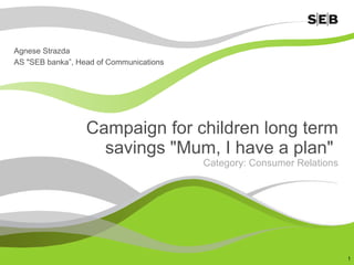 Campaign for children long term savings &quot;Mum, I have a plan&quot;  Category: Consumer Relations Agnese Strazda AS &quot;SEB banka ”,  Head of Communications 