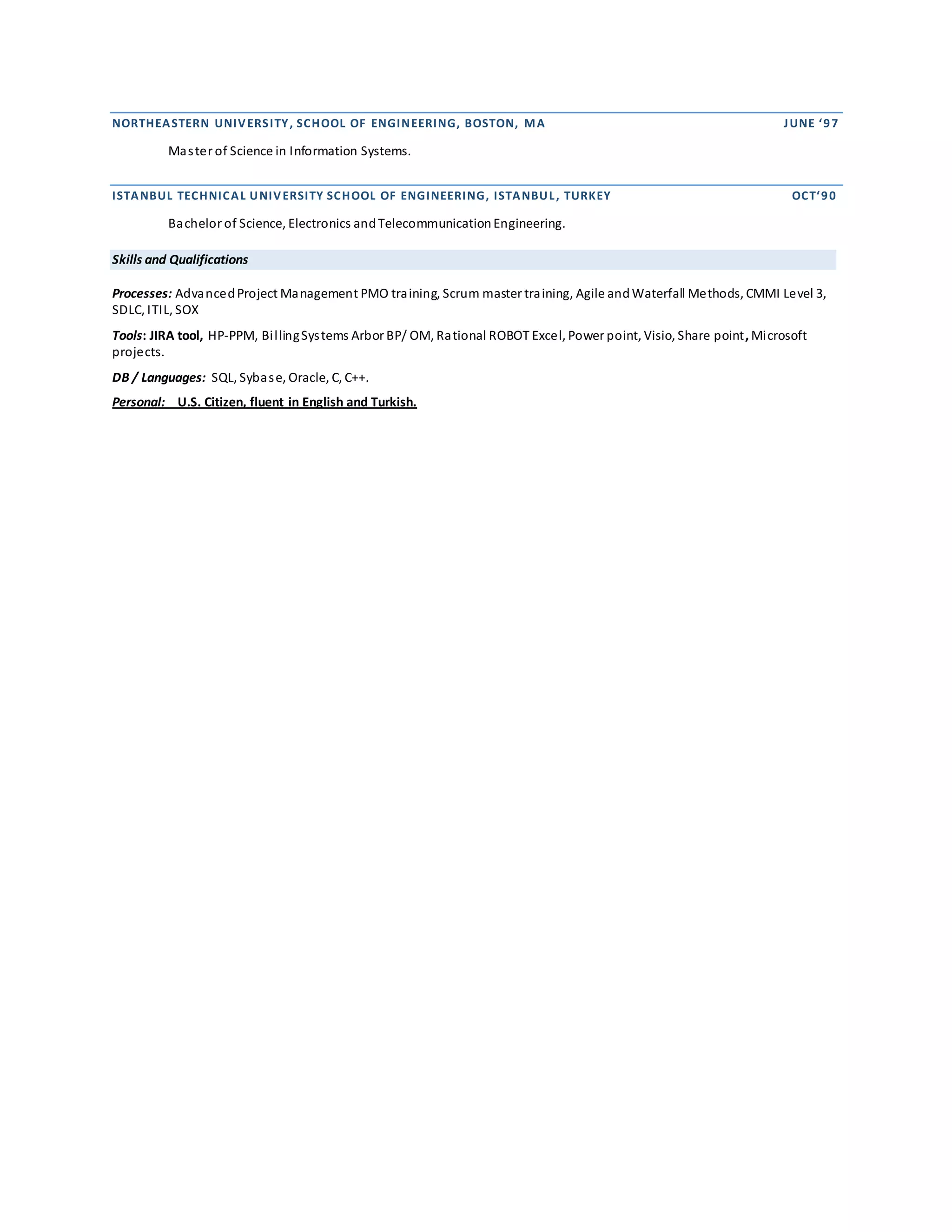 NORTHEASTERN UNIVERSITY, SCHOOL OF ENGINEERING, BOSTON, MA JUNE ‘97
Master of Science in Information Systems.
ISTANBUL TECHNICAL UNIVERSITY SCHOOL OF ENGINEERING, ISTANBUL, TURKEY OCT‘90
Bachelor of Science, Electronics andTelecommunicationEngineering.
Skills and Qualifications
Processes: AdvancedProject Management PMO training, Scrum master training, Agile andWaterfall Methods, CMMI Level 3,
SDLC, ITIL, SOX
Tools: JIRA tool, HP-PPM, BillingSystems Arbor BP/ OM, Rational ROBOT Excel, Power point, Visio, Share point, Microsoft
projects.
DB / Languages: SQL, Sybase, Oracle, C, C++.
Personal: U.S. Citizen, fluent in English and Turkish.
 