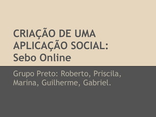 CRIAÇÃO DE UMA
APLICAÇÃO SOCIAL:
Sebo Online
Grupo Preto: Roberto, Priscila,
Marina, Guilherme, Gabriel.
 