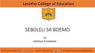 Lesotho College of Education
Re Bona Leseli Leseling La Hao. www.lce.ac.ls contacts: (+266) 22312721 www.facebook.com/LesothoCollegeOfEducation
SEBOLELI SA BOEMO
KA
MATOULE NTHABISENG
 