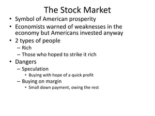 The Stock Market
• Symbol of American prosperity
• Economists warned of weaknesses in the
economy but Americans invested anyway
• 2 types of people
– Rich
– Those who hoped to strike it rich
• Dangers
– Speculation
• Buying with hope of a quick profit
– Buying on margin
• Small down payment, owing the rest
 