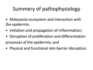 Summery of pathophysiology
• Malassezia ecosystem and interaction with
the epidermis.
• Initiation and propagation of inflammation;
• Disruption of proliferation and differentiation
processes of the epidermis; and
• Physical and functional skin barrier disruption.

 