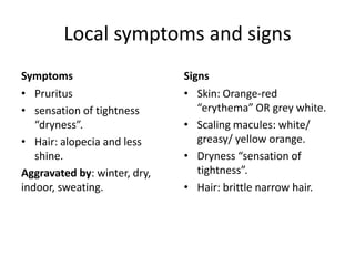 Local symptoms and signs
Symptoms
• Pruritus
• sensation of tightness
“dryness”.
• Hair: alopecia and less
shine.
Aggravated by: winter, dry,
indoor, sweating.

Signs
• Skin: Orange-red
“erythema” OR grey white.
• Scaling macules: white/
greasy/ yellow orange.
• Dryness “sensation of
tightness”.
• Hair: brittle narrow hair.

 