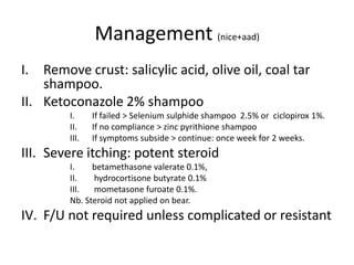 Management (nice+aad)
I. Remove crust: salicylic acid, olive oil, coal tar
shampoo.
II. Ketoconazole 2% shampoo
I.
II.
III.

If failed > Selenium sulphide shampoo 2.5% or ciclopirox 1%.
If no compliance > zinc pyrithione shampoo
If symptoms subside > continue: once week for 2 weeks.

III. Severe itching: potent steroid
I.
betamethasone valerate 0.1%,
II.
hydrocortisone butyrate 0.1%
III.
mometasone furoate 0.1%.
Nb. Steroid not applied on bear.

IV. F/U not required unless complicated or resistant

 