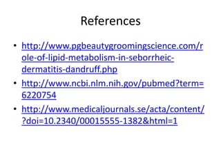 References
• http://www.pgbeautygroomingscience.com/r
ole-of-lipid-metabolism-in-seborrheicdermatitis-dandruff.php
• http://www.ncbi.nlm.nih.gov/pubmed?term=
6220754
• http://www.medicaljournals.se/acta/content/
?doi=10.2340/00015555-1382&html=1

 