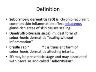 Definition
• Seborrhoeic dermatitis (SD) is chronic-recurrent
common skin inflammation affect sebaceousgland-rich areas of skin causes scaling.
• Dandruff(pityriasis sicca): mildest form of
seborrhoeic dermatitis “scaling without
inflammation”.
• Cradle cap “
” : is transient form of
seborrhoeic dermatitis affecting infants.
• SD may be presoriatic stage and may associated
with psoraisis and called “seborrhiasis”

 