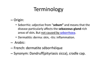 Terminology
– Origin:
• Seborrhic: adjective from “sebum” and means that the
disease particularly affects the sebaceous-gland-rich
areas of skin. But not caused by seborrhoea.
• Dermatitis: derma: skin, -itis: inflammation.

– Arabic:
– French: dermatite séborrhéique
– Synonym: Dandruff(pityriasis sicca), cradle cap.

 