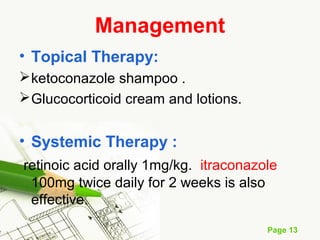 Page 13
Management
• Topical Therapy:
ketoconazole shampoo .
Glucocorticoid cream and lotions.
• Systemic Therapy :
retinoic acid orally 1mg/kg. itraconazole
100mg twice daily for 2 weeks is also
effective.
 