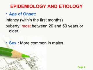 Page 4
EPIDEMIOLOGY AND ETIOLOGY
• Age of Onset:
Infancy (within the first months)
puberty, most between 20 and 50 years or
older.
• Sex : More common in males.
 