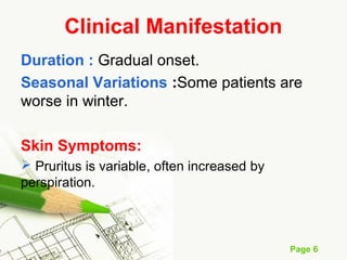 Page 6
Clinical Manifestation
Duration : Gradual onset.
Seasonal Variations :Some patients are
worse in winter.
Skin Symptoms:
 Pruritus is variable, often increased by
perspiration.
 