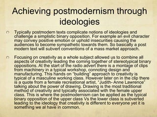 Achieving postmodernism through
ideologies
Typically postmodern texts complicate notions of ideologies and
challenge a simplistic binary opposition. For example an evil character
may convey positive emotion or uphold insecurities causing the
audiences to become sympathetic towards them. So basically a post
modern text will subvert conventions of a mass market approach.
Focusing on creativity as a whole subject allowed us to combine all
aspects of creativity leading the coming together of stereotypical binary
oppositions. At the start of the radio advert there is a montage of clips
from machinery in a typical workshop, connoting design and
manufacturing. This hands on “building” approach to creativity is
typical of a masculine working class. However later on in the clip there
is a quote from a female recreational artist, “Judith- Anne Lawrence”
talking about the power of drawing. Drawing is the most traditional
method of creativity and typically associated with the female upper
class. This is where the postmodernism can be applied as the typical
binary opposition of the upper class Vs the lower class is subverted
leading to the ideology that creativity is different to everyone yet it is
something we al have in common.
 