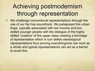 Achieving postmodernism
through representation
We challenge conventional representations through the
use of our hip hop soundtrack. We juxtaposed this urban
trope, typically associated with low income and low
skilled younger people with the dialogue of the highly
skilled ‘creators’ of the upper class creating a bricolage
of representation which in turn defies stereotypical
representations thus proving everything/one can work as
a whole and typical representations can act as a barrier
to avoid this.
 