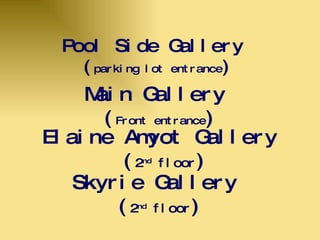 Pool Side Gallery  ( parking lot entrance ) Skyrie Gallery  ( 2 nd  floor ) Elaine Amyot Gallery  ( 2 nd  floor ) Main Gallery  ( Front entrance ) 