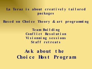 La Teraz is about creatively tailored packages Based on Choice Theory & art programming Team Building Conflict Resolution Visionning sessions Staff retreats Ask about the  Choice Host Program 
