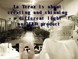 La Teraz is about  creating and shinning  a different light  on YOUR product 