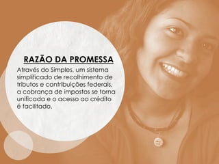 RAZÃO DA PROMESSA
Através do Simples, um sistema
simplificado de recolhimento de
tributos e contribuições federais,
a cobrança de impostos se torna
unificada e o acesso ao crédito
é facilitado.
 